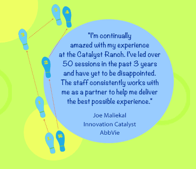 I am continually 
amazed with my experience 
at the Catalyst Ranch. I have led over 50 sessions in the past 3 years and have yet to be disappointed. The staff consistently works with me as a partner to help me deliver the best possible experience.-Joe Maliekal, Innovation Catalyst
AbbVie
